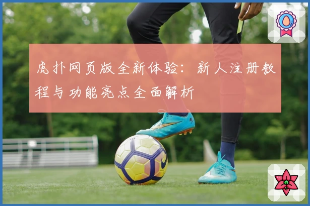 虎扑网页版全新体验：新人注册教程与功能亮点全面解析