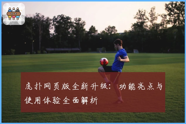 虎扑网页版全新升级：功能亮点与使用体验全面解析