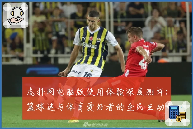 虎扑网电脑版使用体验深度测评：篮球迷与体育爱好者的全民互动圣地