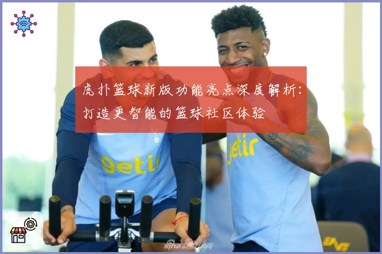 虎扑篮球新版功能亮点深度解析：打造更智能的篮球社区体验