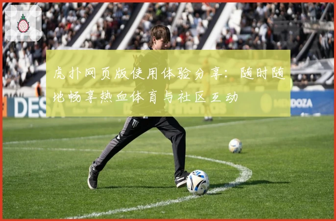 虎扑网页版使用体验分享：随时随地畅享热血体育与社区互动