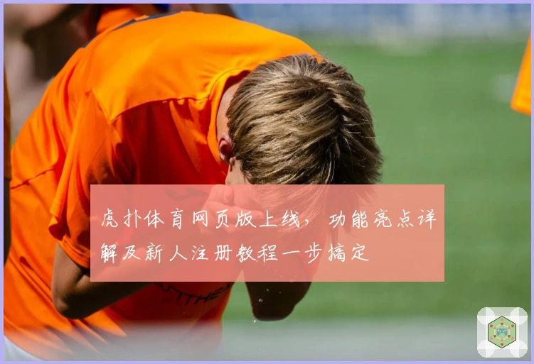虎扑体育网页版上线，功能亮点详解及新人注册教程一步搞定