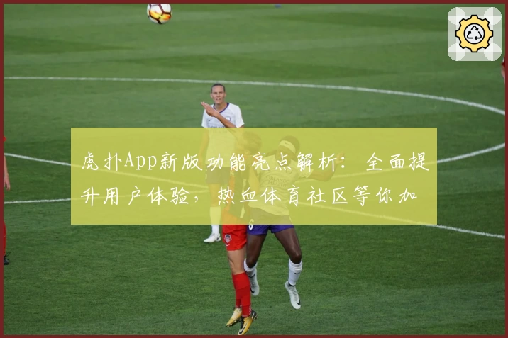 虎扑App新版功能亮点解析：全面提升用户体验，热血体育社区等你加入