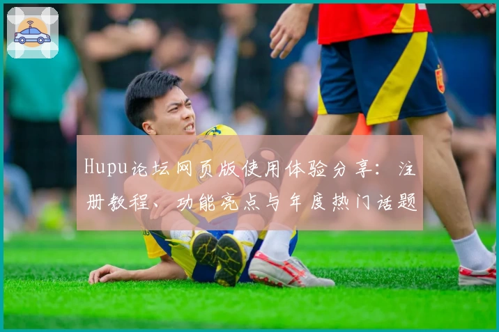 Hupu论坛网页版使用体验分享:注册教程、功能亮点与年度热门话题解析