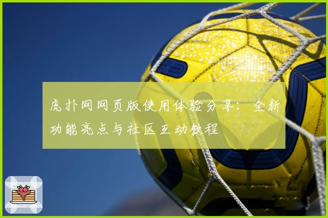 虎扑网网页版使用体验分享:全新功能亮点与社区互动教程