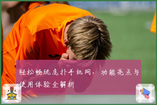 轻松畅玩虎扑手机网，功能亮点与使用体验全解析