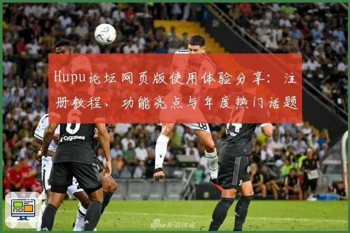Hupu论坛网页版使用体验分享：注册教程、功能亮点与年度热门话题解析