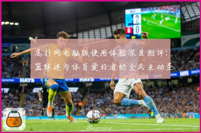 虎扑网电脑版使用体验深度测评：篮球迷与体育爱好者的全民互动圣地