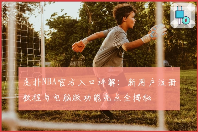 虎扑NBA官方入口详解：新用户注册教程与电脑版功能亮点全揭秘