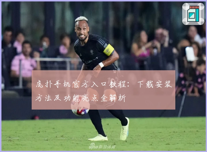 虎扑手机官方入口教程:下载安装方法及功能亮点全解析