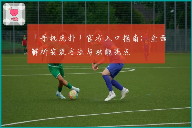 「手机虎扑」官方入口指南：全面解析安装方法与功能亮点