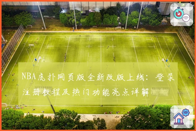 NBA虎扑网页版全新改版上线:登录注册教程及热门功能亮点详解