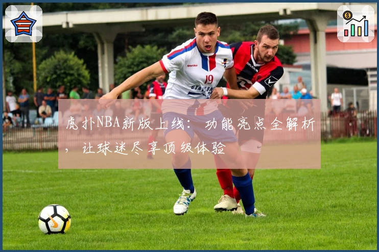 虎扑NBA新版上线：功能亮点全解析，让球迷尽享顶级体验