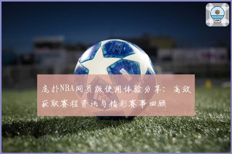 虎扑NBA网页版使用体验分享：高效获取赛程资讯与精彩赛事回顾