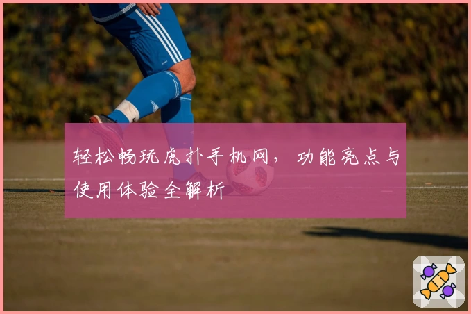 轻松畅玩虎扑手机网，功能亮点与使用体验全解析