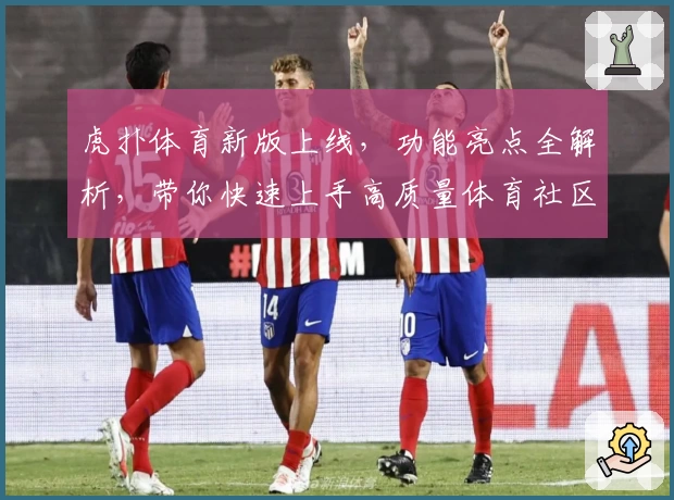 虎扑体育新版上线，功能亮点全解析，带你快速上手高质量体育社区