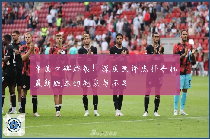 年度口碑炸裂！深度测评虎扑手机最新版本的亮点与不足