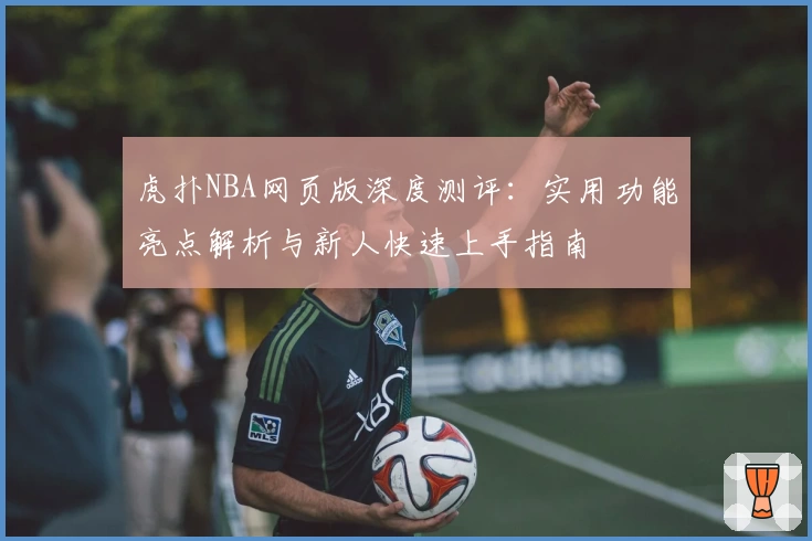 虎扑NBA网页版深度测评：实用功能亮点解析与新人快速上手指南