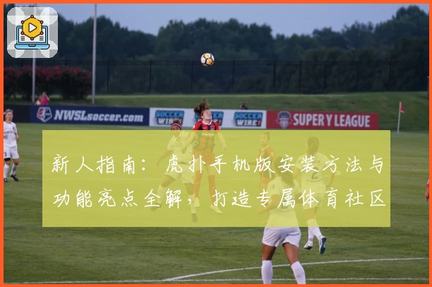 新人指南：虎扑手机版安装方法与功能亮点全解，打造专属体育社区体验