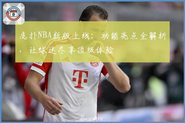 虎扑NBA新版上线：功能亮点全解析，让球迷尽享顶级体验