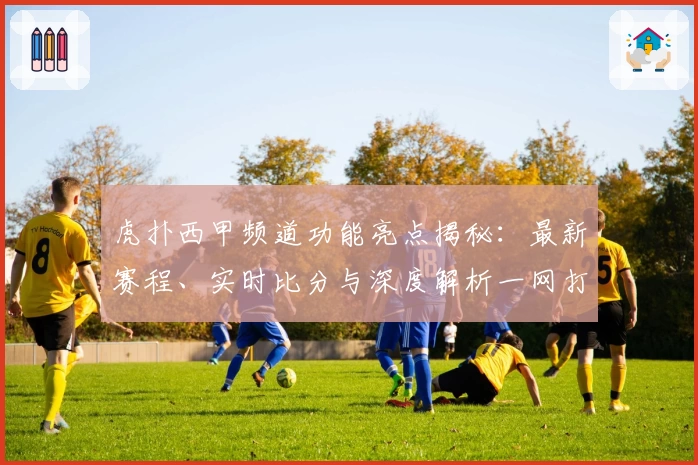 虎扑西甲频道功能亮点揭秘：最新赛程、实时比分与深度解析一网打尽