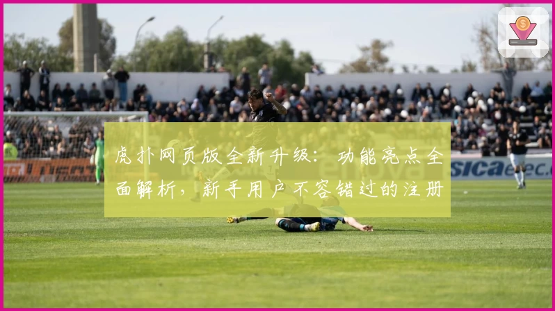 虎扑网页版全新升级：功能亮点全面解析，新手用户不容错过的注册与使用指南