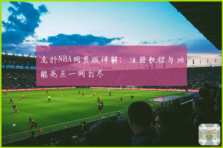 虎扑NBA网页版详解：注册教程与功能亮点一网打尽
