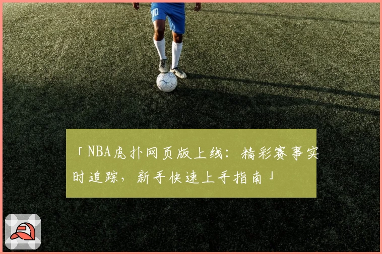 「NBA虎扑网页版上线：精彩赛事实时追踪，新手快速上手指南」