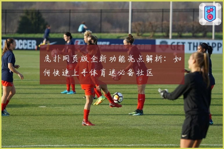 虎扑网页版全新功能亮点解析：如何快速上手体育迷必备社区