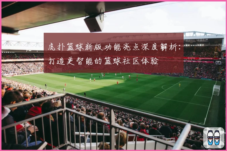 虎扑篮球新版功能亮点深度解析：打造更智能的篮球社区体验