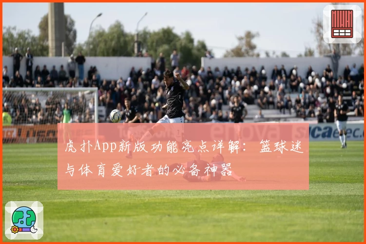 虎扑App新版功能亮点详解：篮球迷与体育爱好者的必备神器
